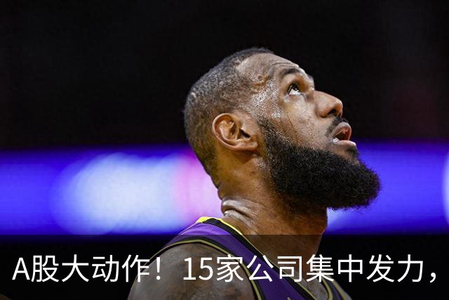 A股大动作！15家公司集中发力，投资高达66亿，谁将逆袭？